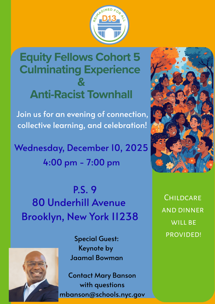 Orange, Blue and Green flyer for the Equity Fellows Culminating Experience and Anti-Racist Town Hall on December 10th from 4-7 PM at PS 9, 80 Underhill Avenue. Childcare and dinner will be provided. Keynote by Jaamal Bowman. 